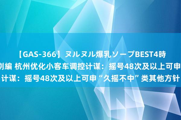 【GAS-366】ヌルヌル爆乳ソープBEST4時間 マットSEX騎乗位特別編 杭州优化小客车调控计谋：摇号48次及以上可申“久摇不中”类其他方针