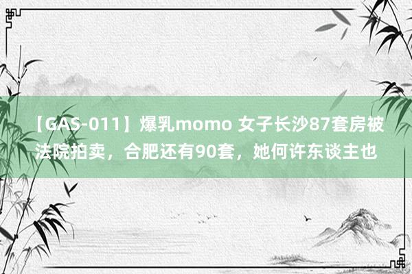 【GAS-011】爆乳momo 女子长沙87套房被法院拍卖，合肥还有90套，她何许东谈主也