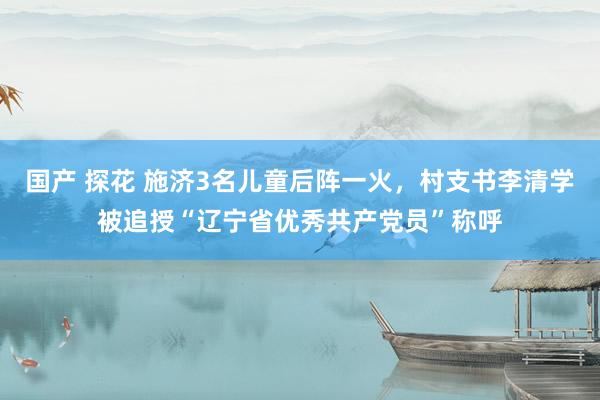 国产 探花 施济3名儿童后阵一火，村支书李清学被追授“辽宁省优秀共产党员”称呼