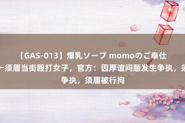 【GAS-013】爆乳ソープ momoのご奉仕 广西桂林一须眉当街殴打女子，官方：因厚谊问题发生争执，须眉被行拘