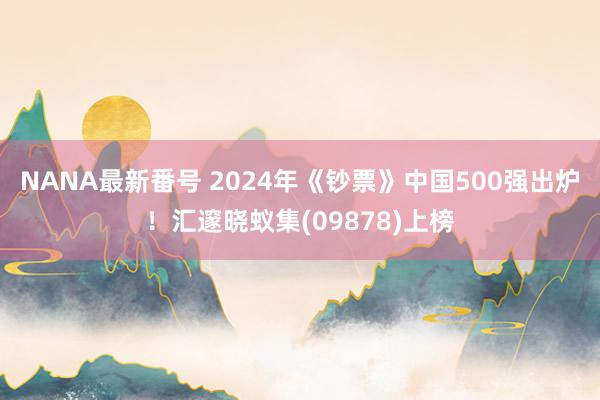 NANA最新番号 2024年《钞票》中国500强出炉！汇邃晓蚁集(09878)上榜