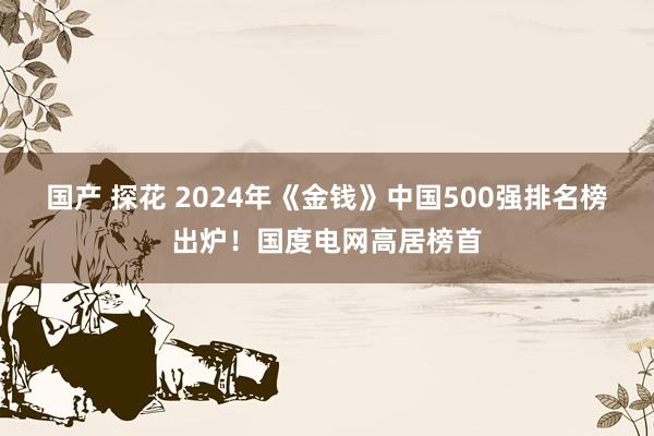 国产 探花 2024年《金钱》中国500强排名榜出炉！国度电网高居榜首