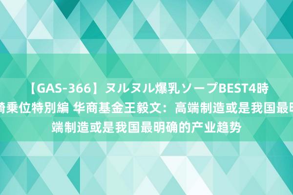 【GAS-366】ヌルヌル爆乳ソープBEST4時間 マットSEX騎乗位特別編 华商基金王毅文：高端制造或是我国最明确的产业趋势