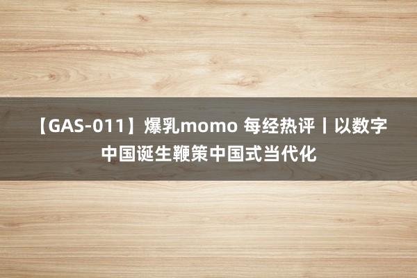 【GAS-011】爆乳momo 每经热评丨以数字中国诞生鞭策中国式当代化