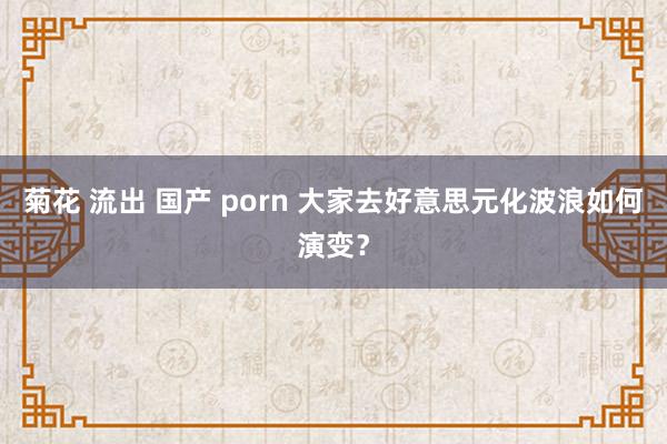 菊花 流出 国产 porn 大家去好意思元化波浪如何演变？