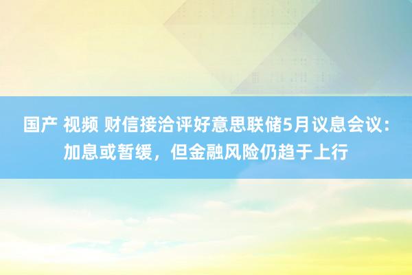 国产 视频 财信接洽评好意思联储5月议息会议：加息或暂缓，但金融风险仍趋于上行