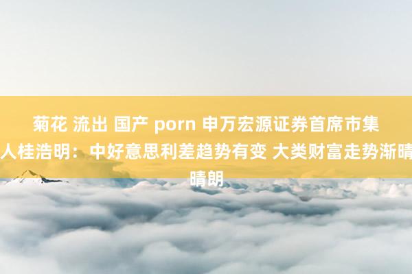 菊花 流出 国产 porn 申万宏源证券首席市集众人桂浩明：中好意思利差趋势有变 大类财富走势渐晴朗