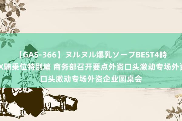 【GAS-366】ヌルヌル爆乳ソープBEST4時間 マットSEX騎乗位特別編 商务部召开要点外资口头激动专场外资企业圆桌会