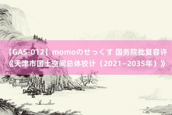 【GAS-012】momoのせっくす 国务院批复容许《天津市国土空间总体狡计（2021—2035年）》