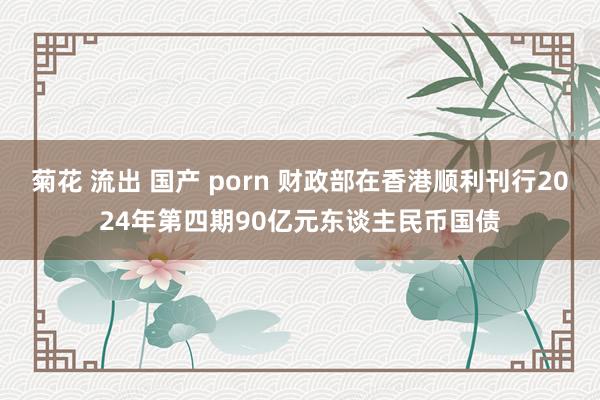 菊花 流出 国产 porn 财政部在香港顺利刊行2024年第四期90亿元东谈主民币国债