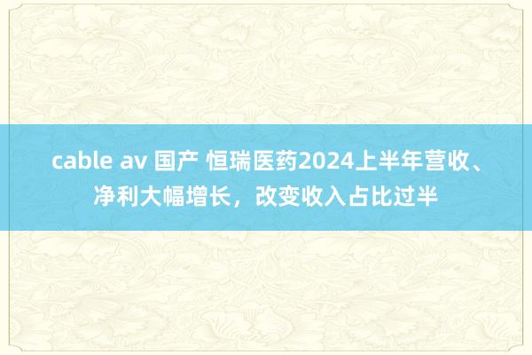 cable av 国产 恒瑞医药2024上半年营收、净利大幅增长，改变收入占比过半