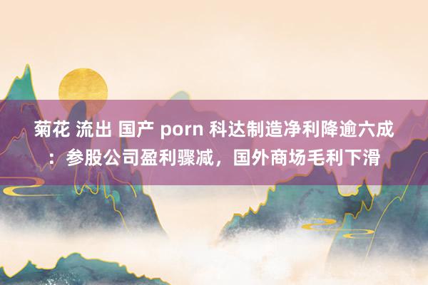 菊花 流出 国产 porn 科达制造净利降逾六成：参股公司盈利骤减，国外商场毛利下滑