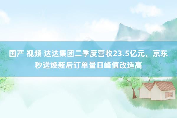 国产 视频 达达集团二季度营收23.5亿元，京东秒送焕新后订单量日峰值改造高