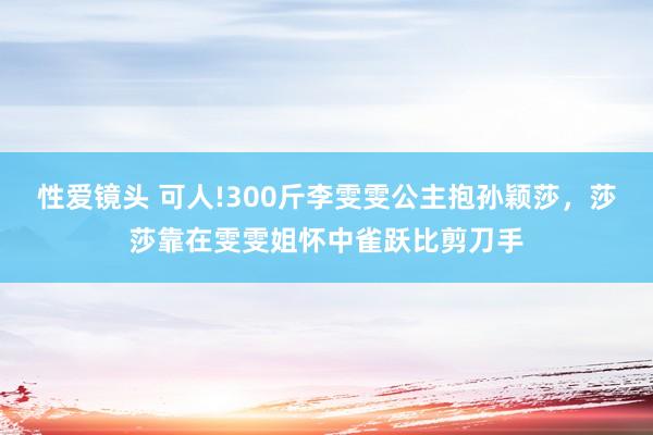 性爱镜头 可人!300斤李雯雯公主抱孙颖莎，莎莎靠在雯雯姐怀中雀跃比剪刀手