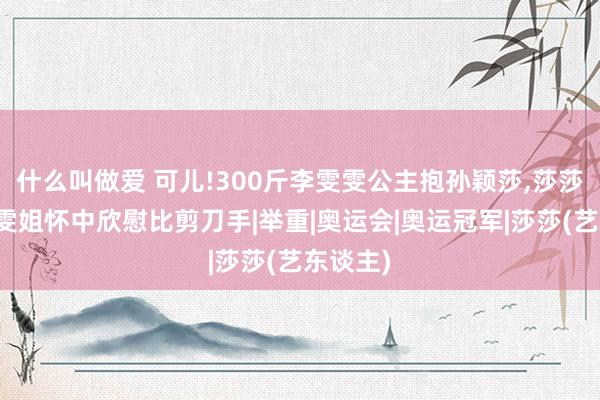 什么叫做爱 可儿!300斤李雯雯公主抱孙颖莎，莎莎靠在雯雯姐怀中欣慰比剪刀手|举重|奥运会|奥运冠军|莎莎(艺东谈主)