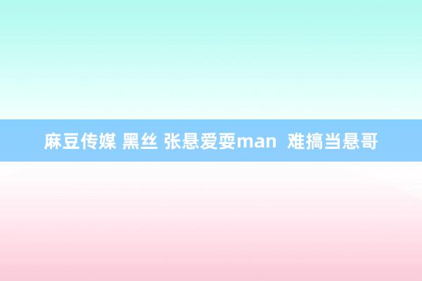 麻豆传媒 黑丝 张悬爱耍man  难搞当悬哥