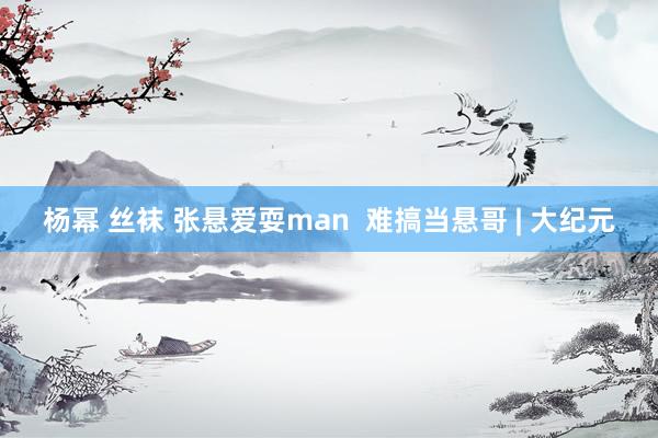 杨幂 丝袜 张悬爱耍man  难搞当悬哥 | 大纪元