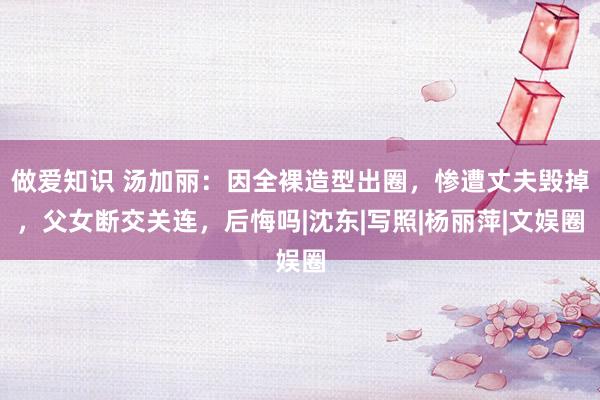 做爱知识 汤加丽：因全裸造型出圈，惨遭丈夫毁掉，父女断交关连，后悔吗|沈东|写照|杨丽萍|文娱圈