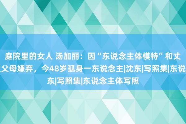 庭院里的女人 汤加丽：因“东说念主体模特”和丈夫仳离，遭父母嫌弃，今48岁孤身一东说念主|沈东|写照集|东说念主体写照