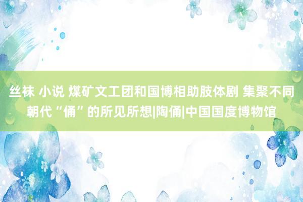 丝袜 小说 煤矿文工团和国博相助肢体剧 集聚不同朝代“俑”的所见所想|陶俑|中国国度博物馆