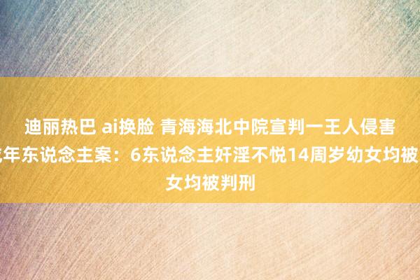 迪丽热巴 ai换脸 青海海北中院宣判一王人侵害未成年东说念主案：6东说念主奸淫不悦14周岁幼女均被判刑