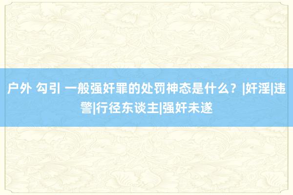 户外 勾引 一般强奸罪的处罚神态是什么？|奸淫|违警|行径东谈主|强奸未遂