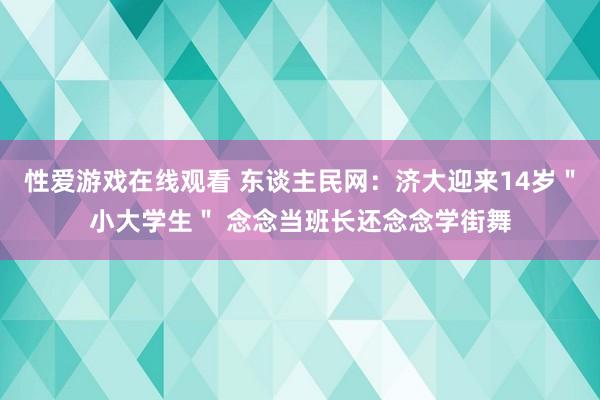 性爱游戏在线观看 东谈主民网：济大迎来14岁＂小大学生＂ 念念当班长还念念学街舞