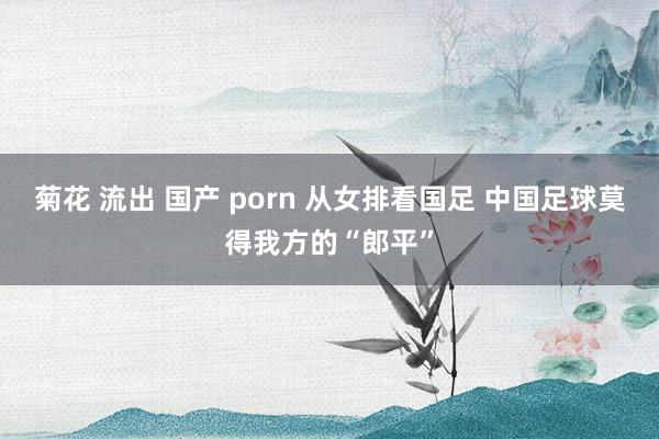 菊花 流出 国产 porn 从女排看国足 中国足球莫得我方的“郎平”