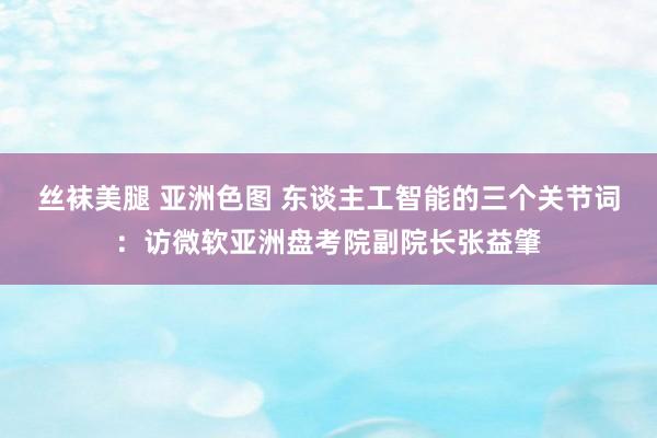 丝袜美腿 亚洲色图 东谈主工智能的三个关节词：访微软亚洲盘考院副院长张益肇