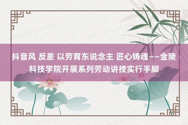 抖音风 反差 以劳育东说念主 匠心铸魂——金陵科技学院开展系列劳动讲授实行手脚