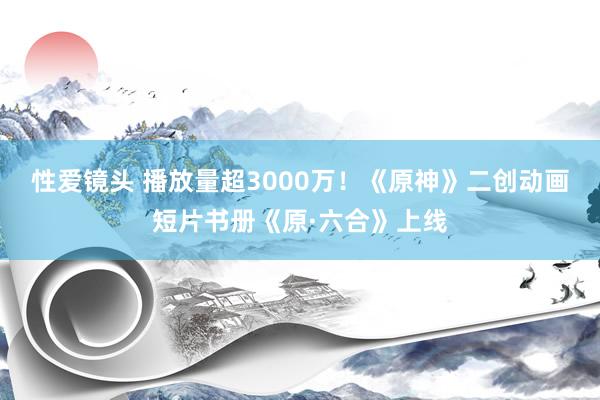 性爱镜头 播放量超3000万！《原神》二创动画短片书册《原·六合》上线