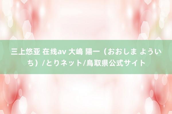 三上悠亚 在线av 大嶋 陽一（おおしま よういち）/とりネット/鳥取県公式サイト