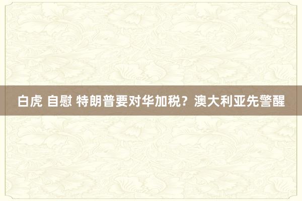 白虎 自慰 特朗普要对华加税？澳大利亚先警醒