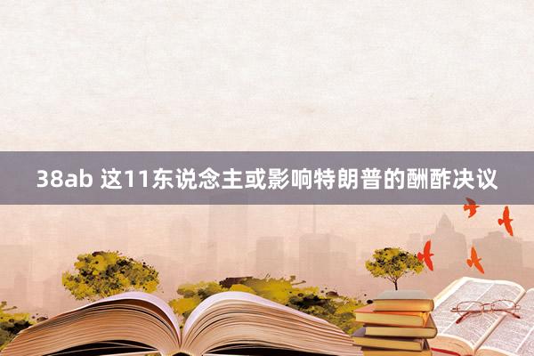 38ab 这11东说念主或影响特朗普的酬酢决议